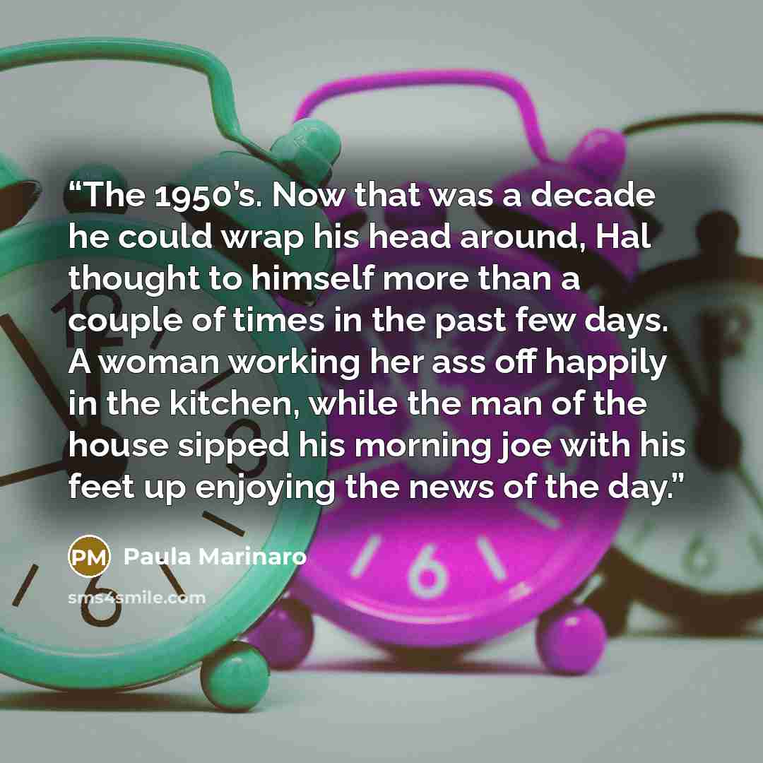 “The 1950’s. Now that was a decade he could wrap his head around, Hal thought to himself more than a couple of times in the past few days. A woman working her ass off happily in the kitchen, while the man of the house sipped his morning joe with his feet up enjoying the news of the day.” quote by Paula Marinaro