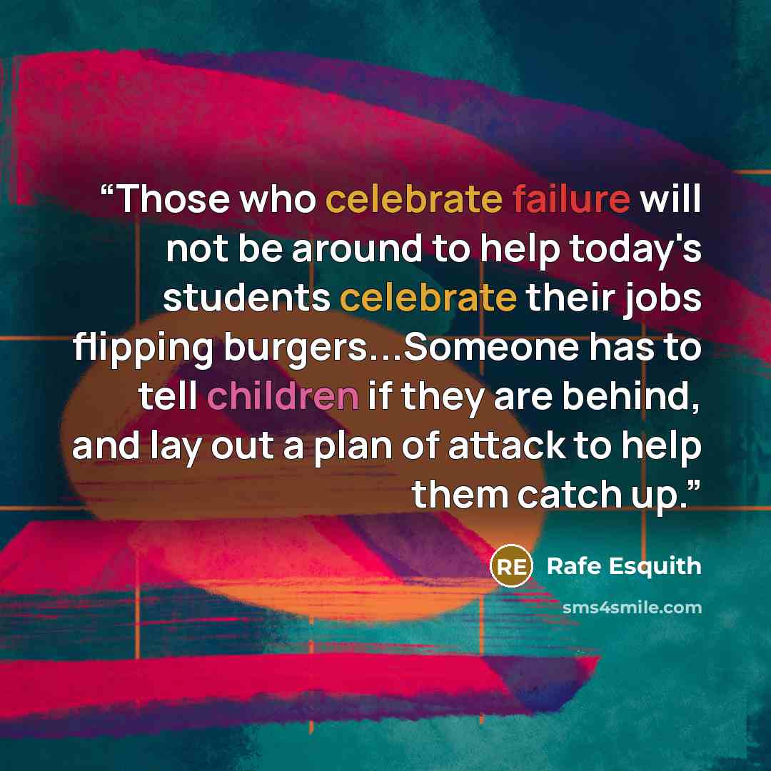 “Those who celebrate failure will not be around to help today's students celebrate their jobs flipping burgers...Someone has to tell children if they are behind, and lay out a plan of attack to help them catch up.” quote by Rafe Esquith