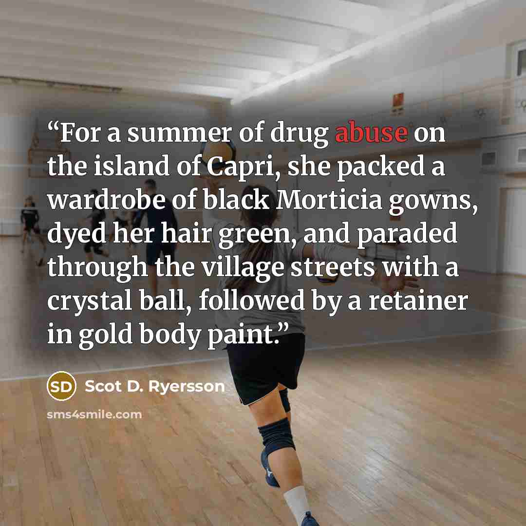 “For a summer of drug abuse on the island of Capri, she packed a wardrobe of black Morticia gowns, dyed her hair green, and paraded through the village streets with a crystal ball, followed by a retainer in gold body paint.” quote by Scot D. Ryersson