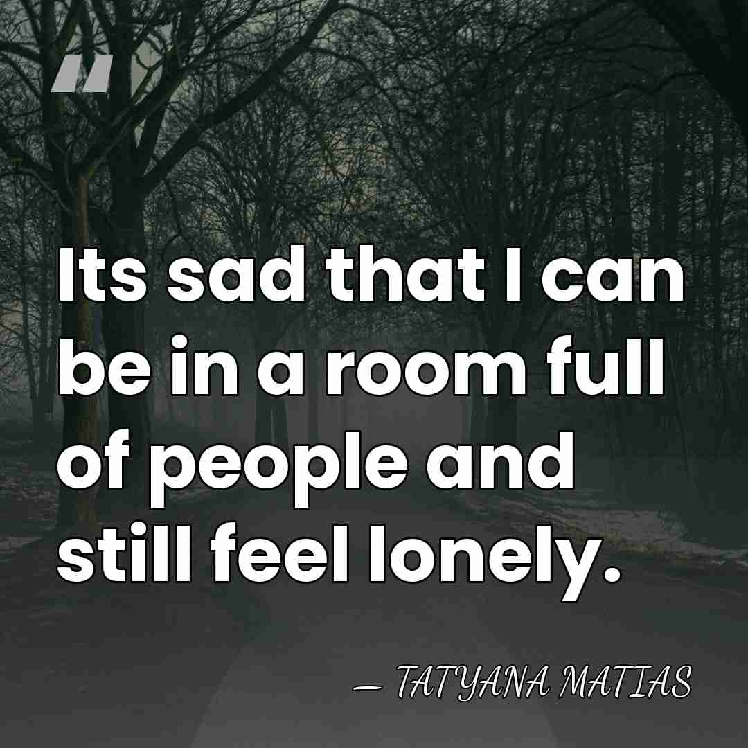 Its sad that I can be in a room full of people&hellip; - Tatyana Matias
