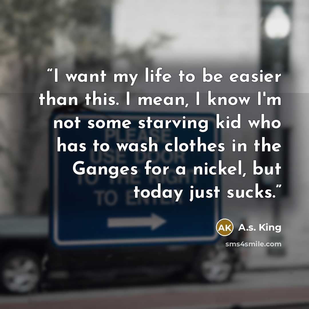 “I want my life to be easier than this. I mean, I know I'm not some starving kid who has to wash clothes in the Ganges for a nickel, but today just sucks.” quote by A.S. King