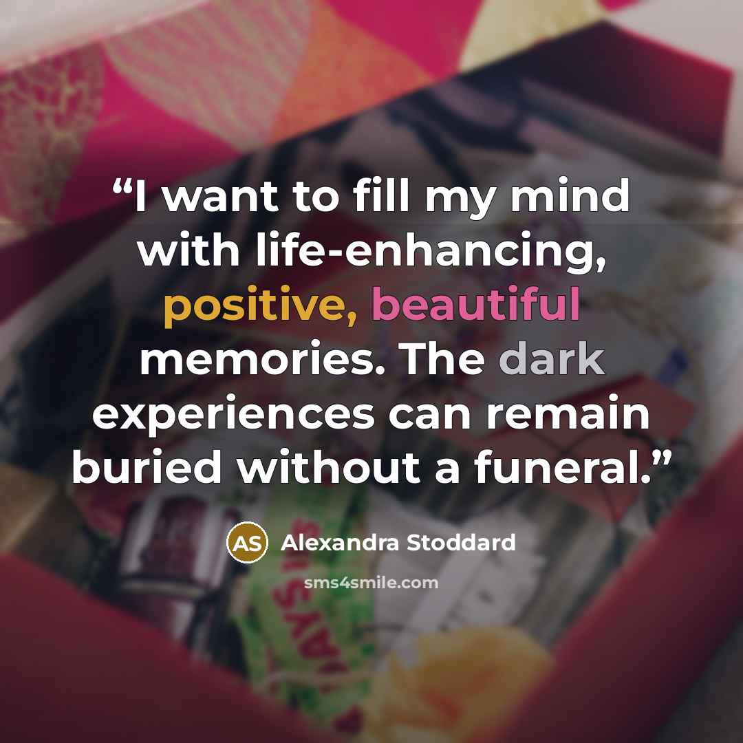 “I want to fill my mind with life-enhancing, positive, beautiful memories. The dark experiences can remain buried without a funeral.” quote by Alexandra Stoddard