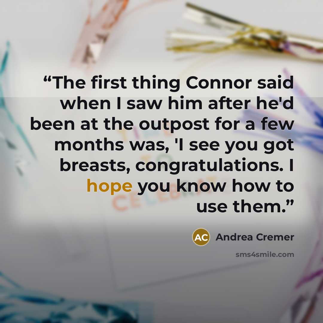 “The first thing Connor said when I saw him after he'd been at the outpost for a few months was, 'I see you got breasts, congratulations. I hope you know how to use them.” quote by Andrea Cremer