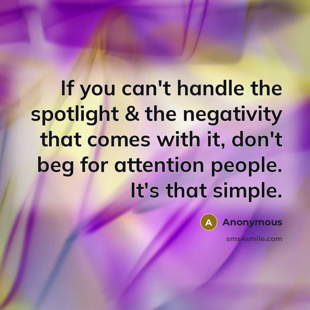 “If you can't handle the spotlight & the negativity that comes with it, don't beg for attention people. It's that simple.” quote by Anonymous