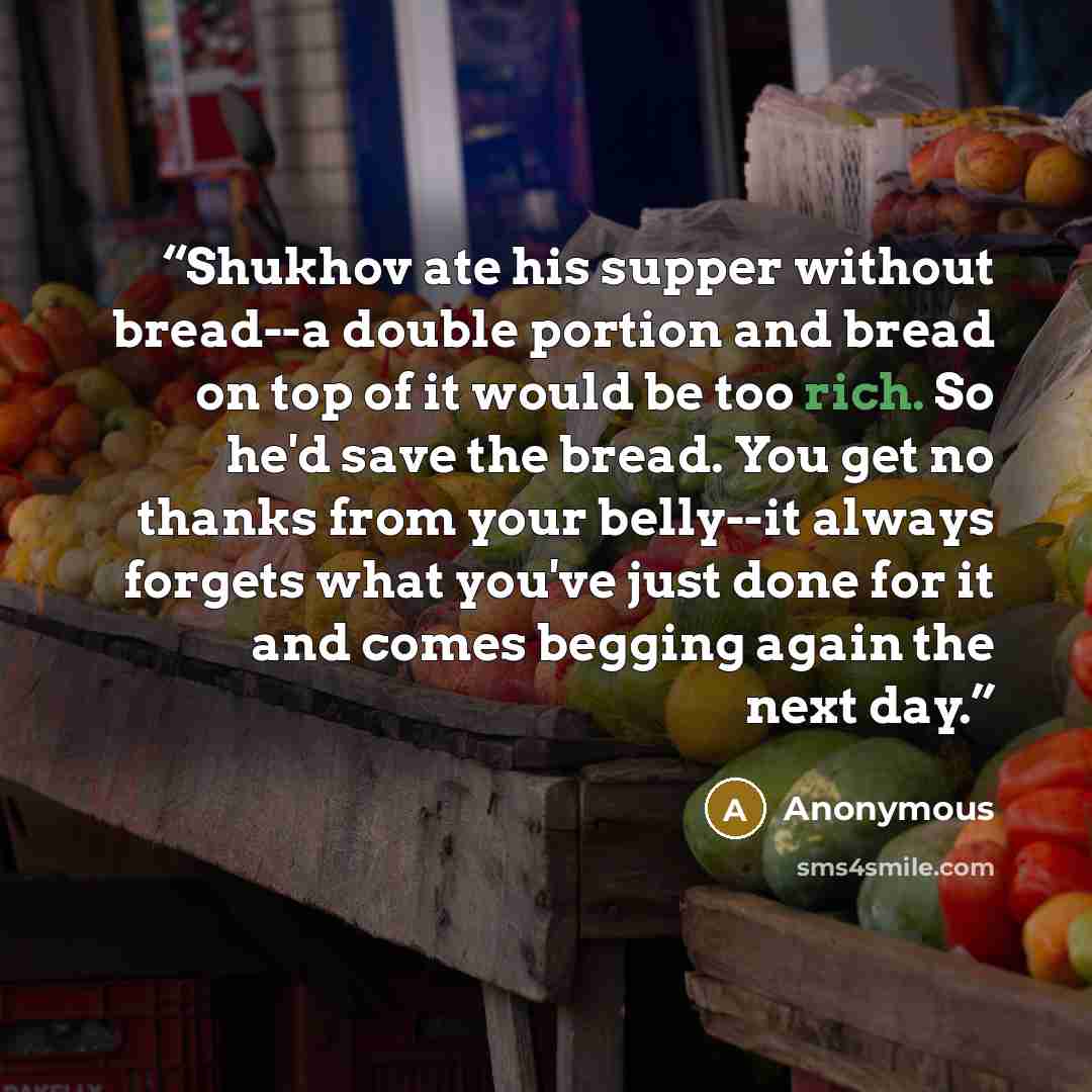 “Shukhov ate his supper without bread--a double portion and bread on top of it would be too rich. So he'd save the bread. You get no thanks from your belly--it always forgets what you've just done for it and comes begging again the next day.” quote by Anonymous