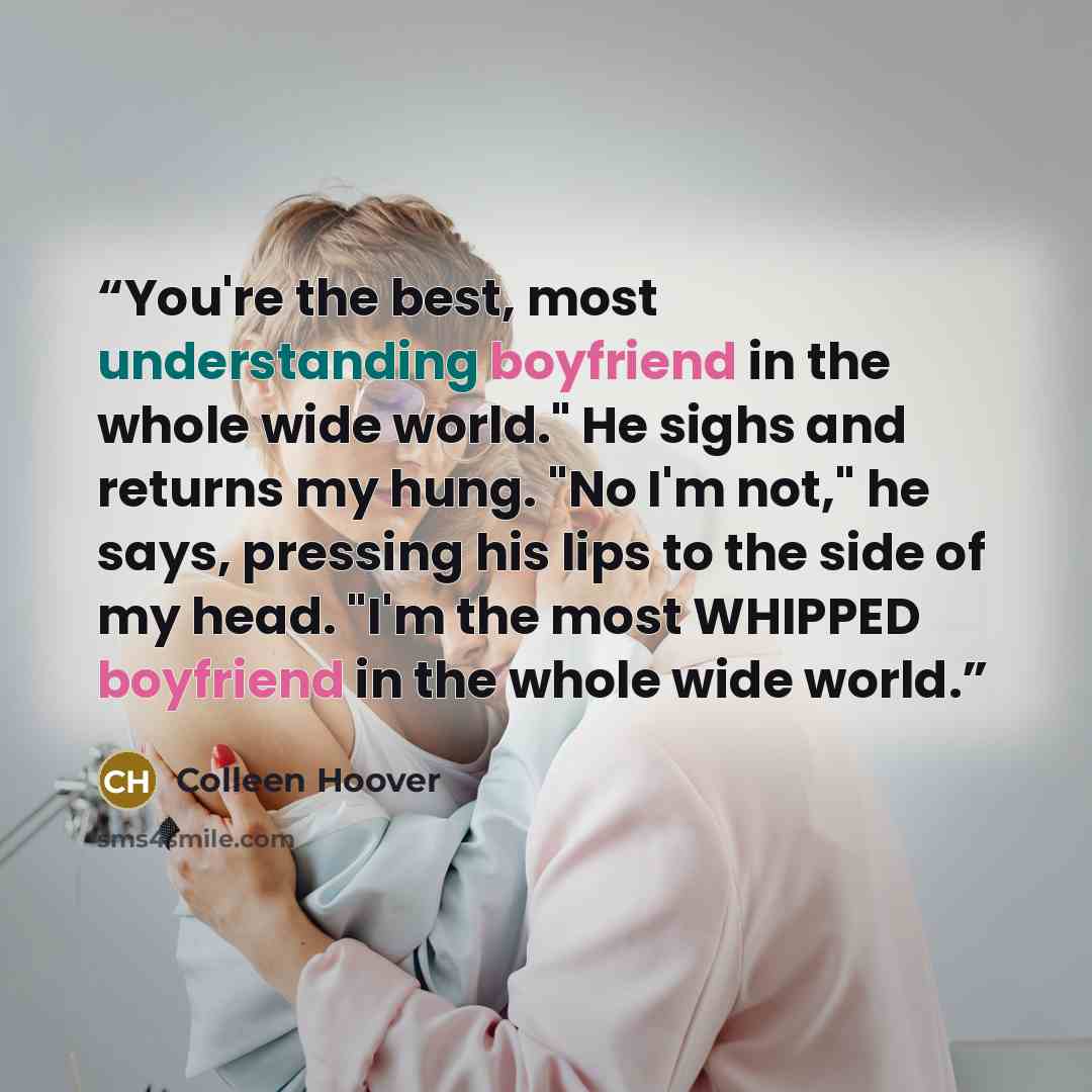 “You're the best, most understanding boyfriend in the whole wide world." He sighs and returns my hung. "No I'm not," he says, pressing his lips to the side of my head. "I'm the most WHIPPED boyfriend in the whole wide world.” quote by Colleen Hoover