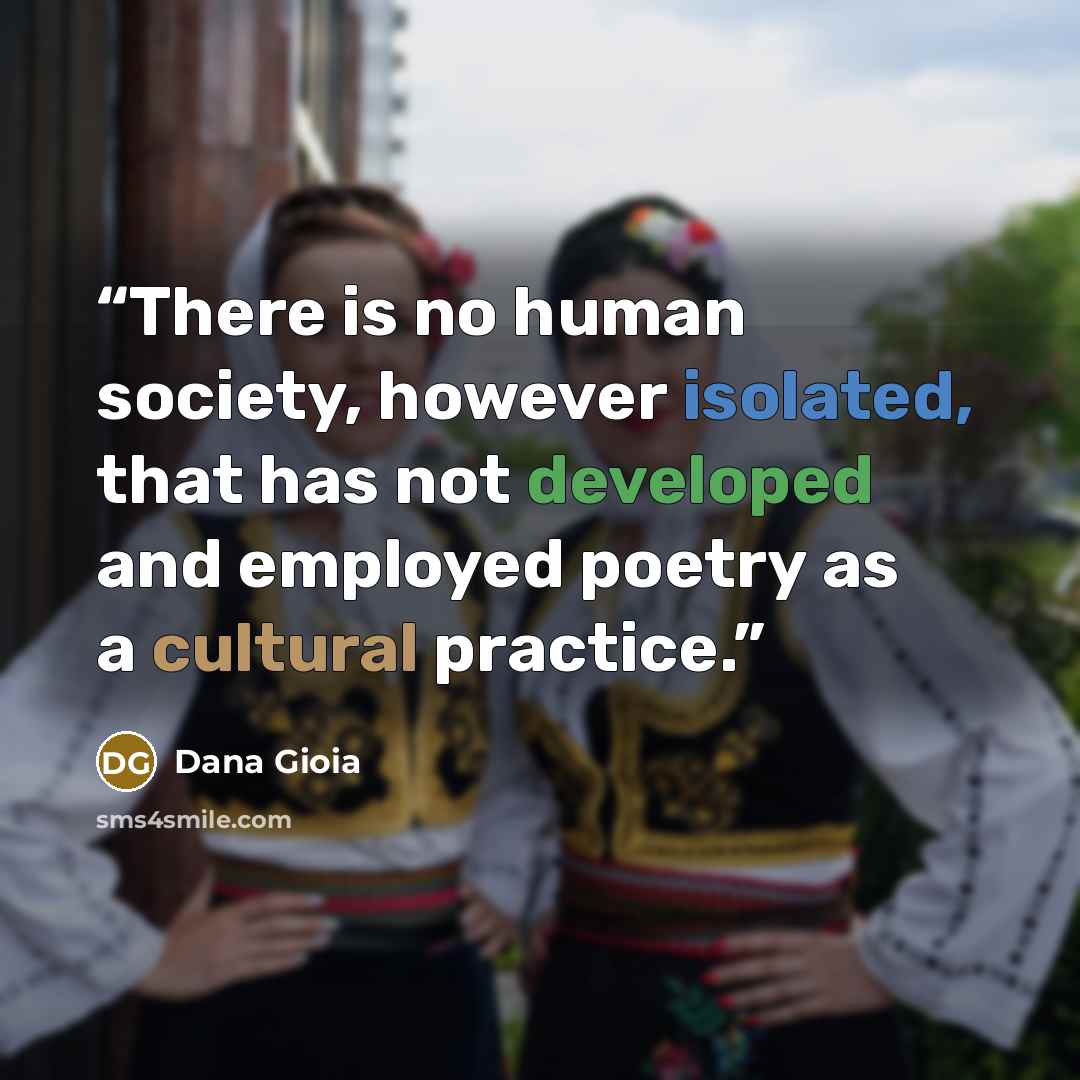 “There is no human society, however isolated, that has not developed and employed poetry as a cultural practice.” quote by Dana Gioia