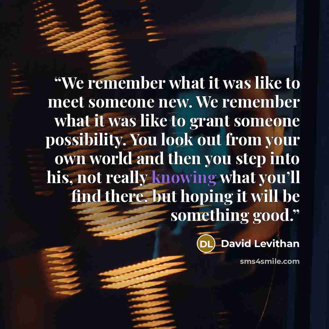 “We remember what it was like to meet someone new. We remember what it was like to grant someone possibility. You look out from your own world and then you step into his, not really knowing what you’ll find there, but hoping it will be something good.” quote by David Levithan