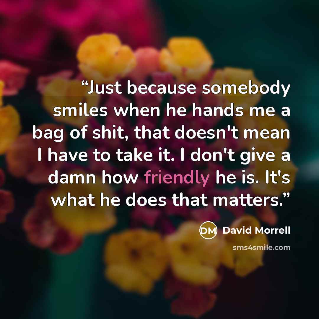 “Just because somebody smiles when he hands me a bag of shit, that doesn't mean I have to take it. I don't give a damn how friendly he is. It's what he does that matters.” quote by David Morrell