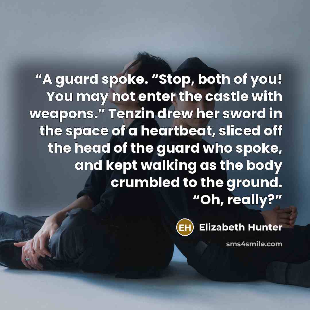 “A guard spoke. “Stop, both of you! You may not enter the castle with weapons.” Tenzin drew her sword in the space of a heartbeat, sliced off the head of the guard who spoke, and kept walking as the body crumbled to the ground. “Oh, really?” quote by Elizabeth Hunter