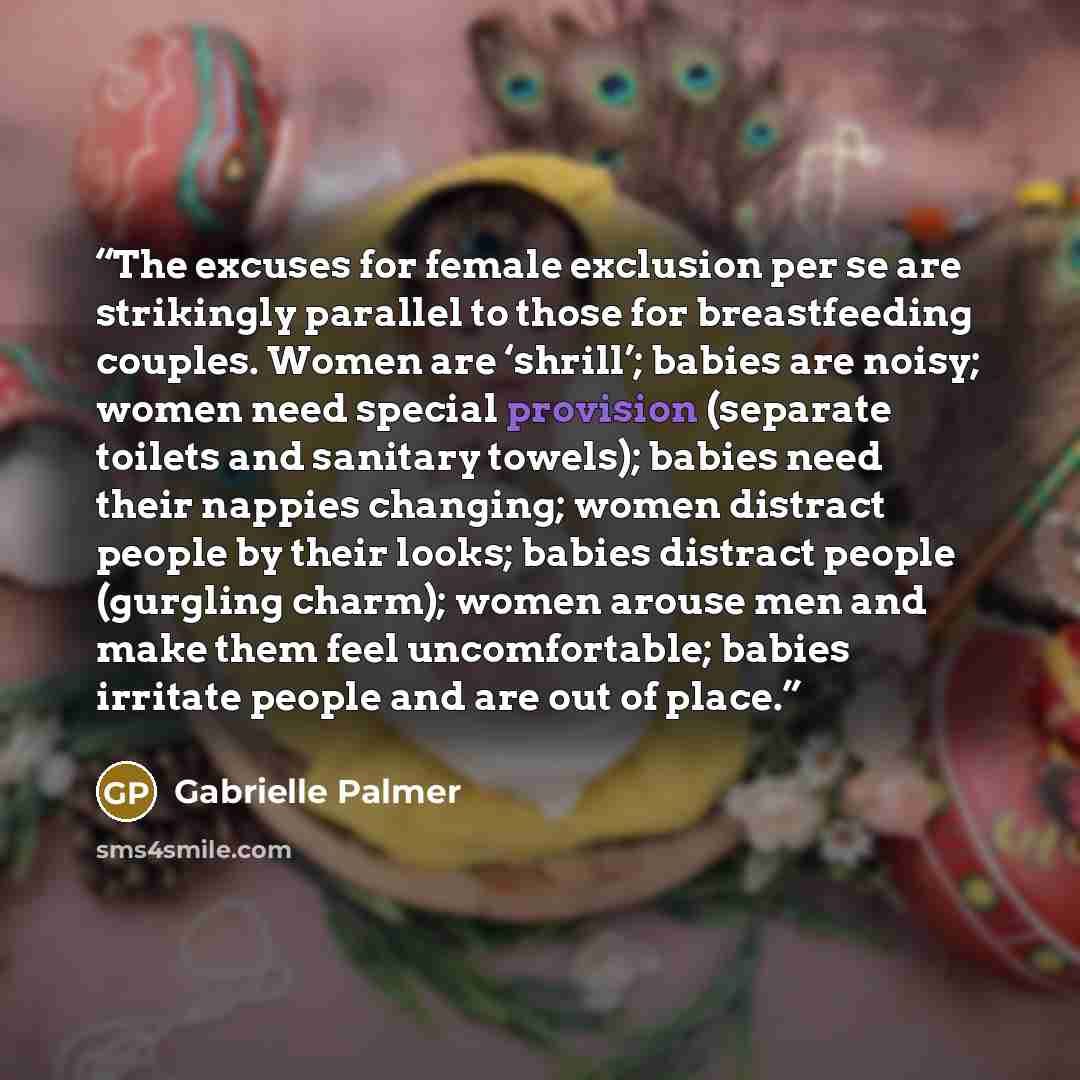 “The excuses for female exclusion per se are strikingly parallel to those for breastfeeding couples. Women are ‘shrill’; babies are noisy; women need special provision (separate toilets and sanitary towels); babies need their nappies changing; women distract people by their looks; babies distract…” quote by Gabrielle Palmer
