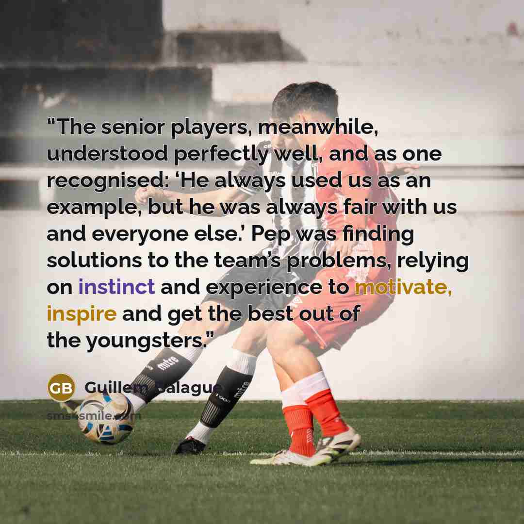 “The senior players, meanwhile, understood perfectly well, and as one recognised: ‘He always used us as an example, but he was always fair with us and everyone else.’ Pep was finding solutions to the team’s problems, relying on instinct and experience to motivate, inspire and get the best out of…” quote by Guillem Balague