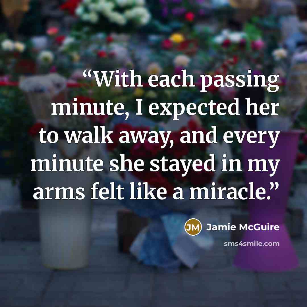 “With each passing minute, I expected her to walk away, and every minute she stayed in my arms felt like a miracle.” quote by Jamie McGuire