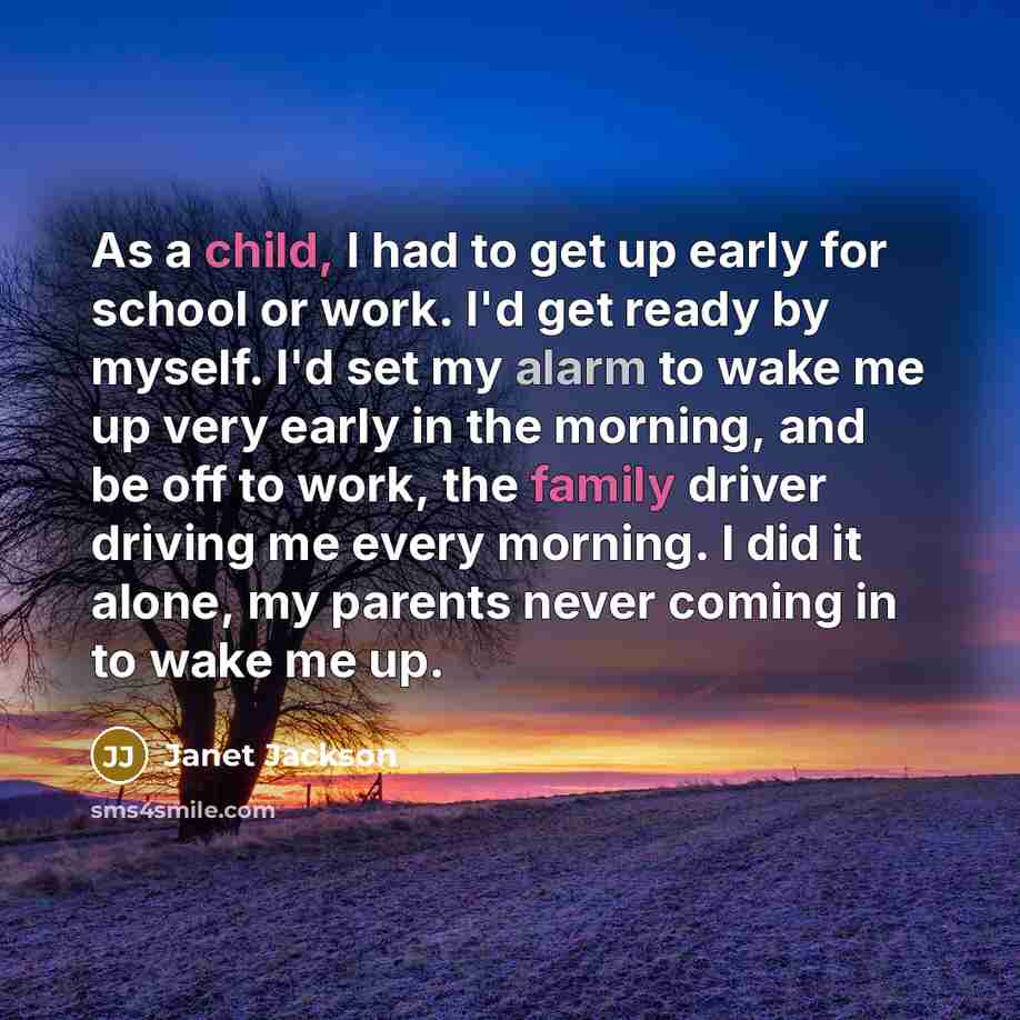 “As a child, I had to get up early for school or work. I'd get ready by myself. I'd set my alarm to wake me up very early in the morning, and be off to work, the family driver driving me every morning. I did it alone, my parents never coming in to wake me up.” quote by Janet Jackson