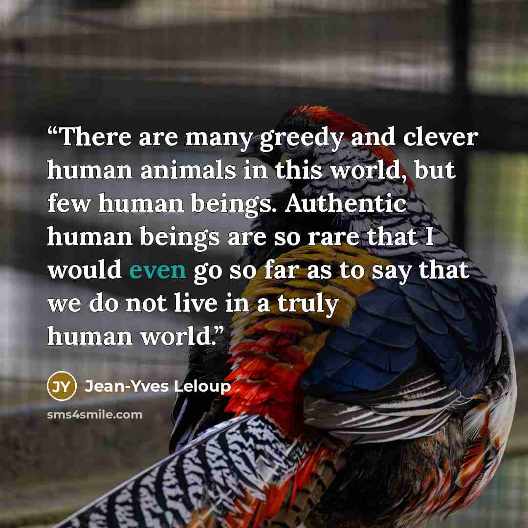 “There are many greedy and clever human animals in this world, but few human beings. Authentic human beings are so rare that I would even go so far as to say that we do not live in a truly human world.” quote by Jean-Yves Leloup