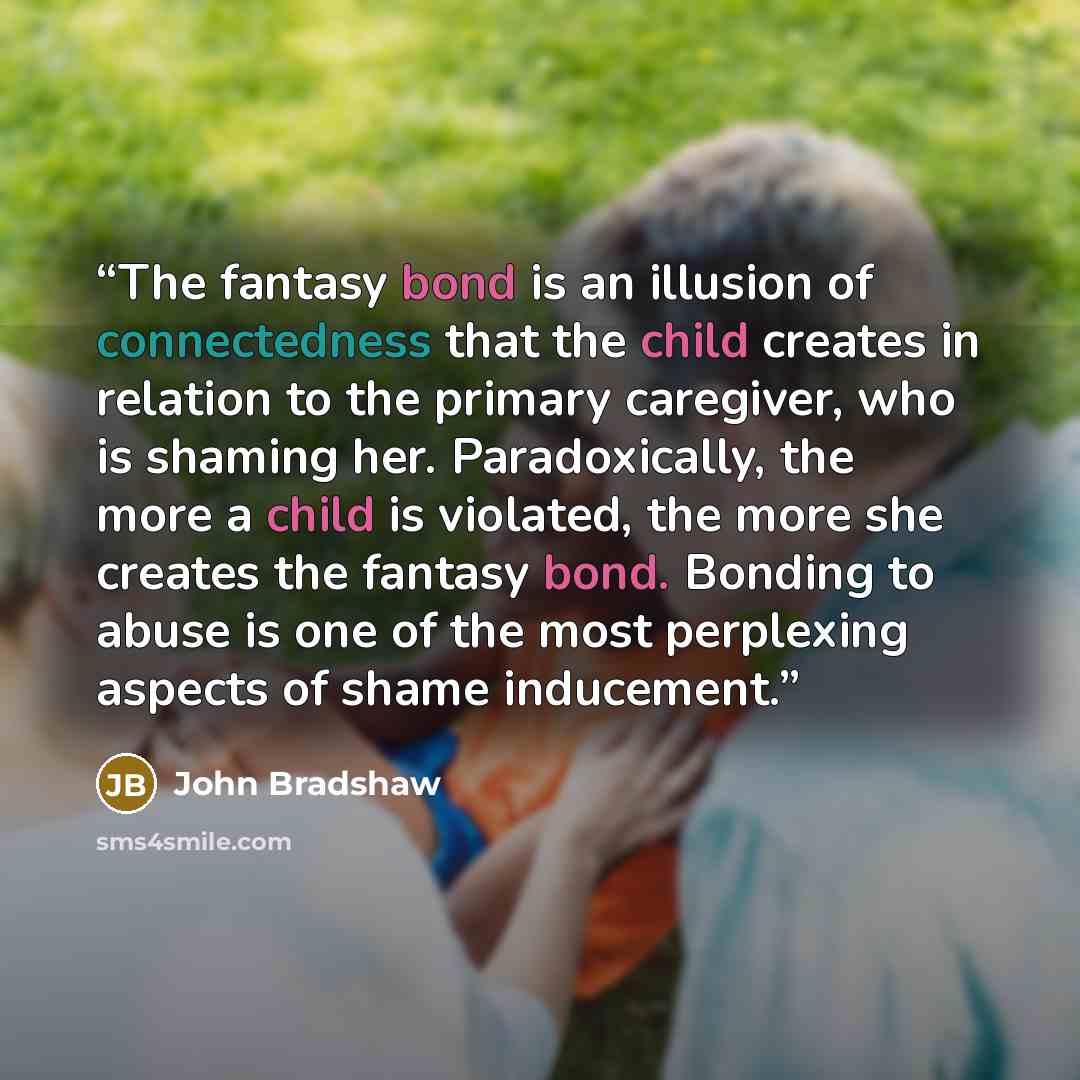 “The fantasy bond is an illusion of connectedness that the child creates in relation to the primary caregiver, who is shaming her. Paradoxically, the more a child is violated, the more she creates the fantasy bond. Bonding to abuse is one of the most perplexing aspects of shame inducement.” quote by John Bradshaw