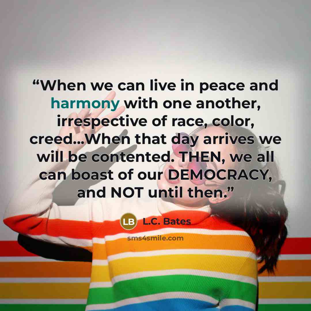 “When we can live in peace and harmony with one another, irrespective of race, color, creed…When that day arrives we will be contented. THEN, we all can boast of our DEMOCRACY, and NOT until then.” quote by L.C. Bates