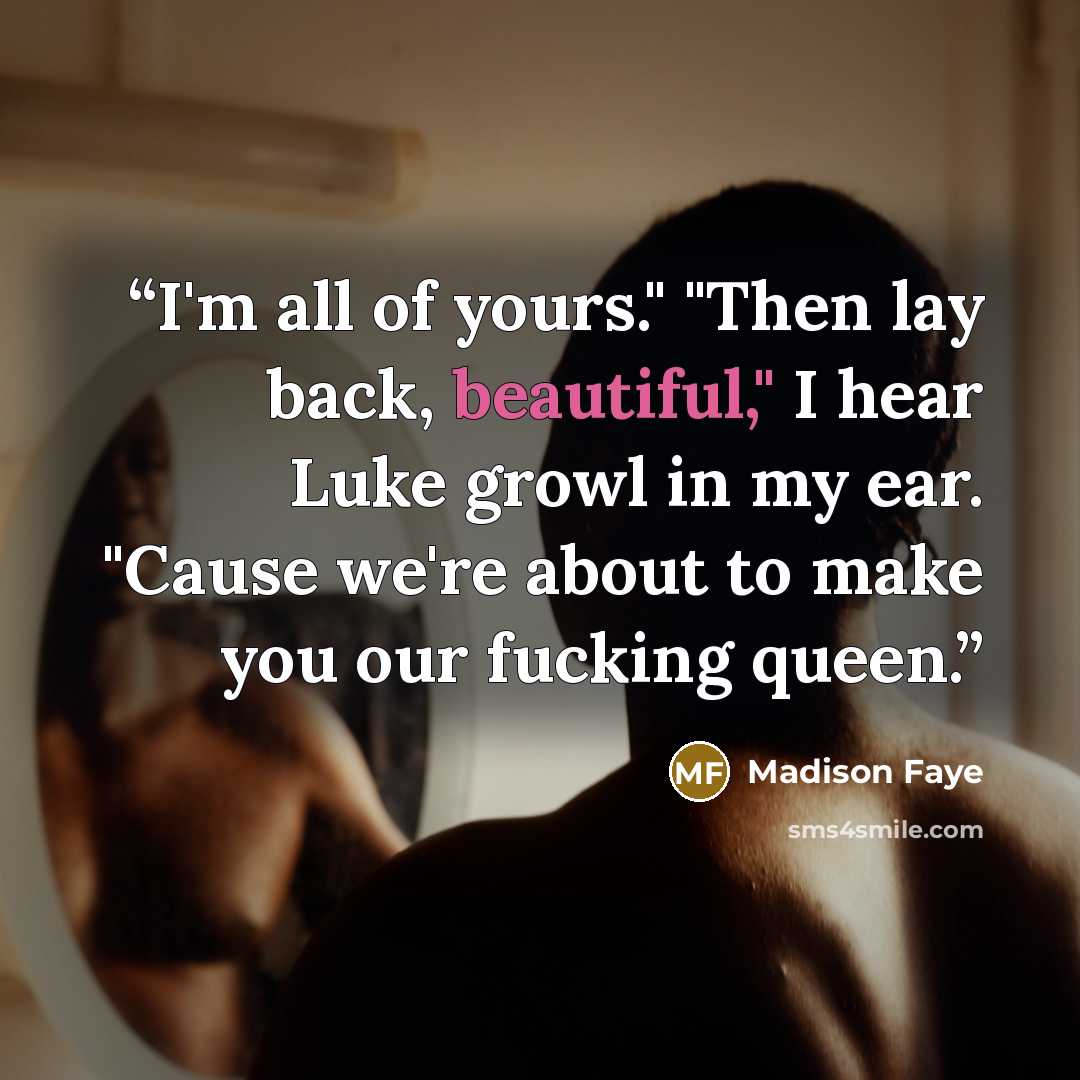 “I'm all of yours." "Then lay back, beautiful," I hear Luke growl in my ear. "Cause we're about to make you our fucking queen.” quote by Madison Faye