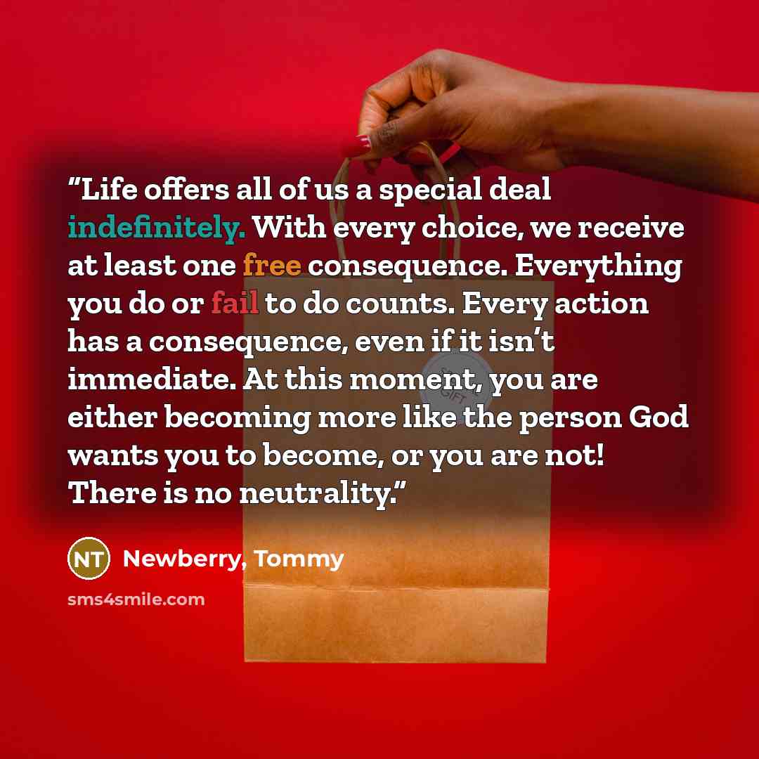 “Life offers all of us a special deal indefinitely. With every choice, we receive at least one free consequence. Everything you do or fail to do counts. Every action has a consequence, even if it isn’t immediate. At this moment, you are either becoming more like the person God wants you to become…” quote by Newberry, Tommy