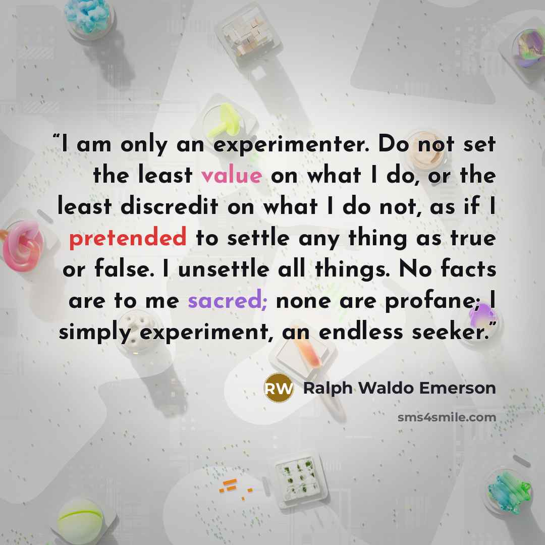 “I am only an experimenter. Do not set the least value on what I do, or the least discredit on what I do not, as if I pretended to settle any thing as true or false. I unsettle all things. No facts are to me sacred; none are profane; I simply experiment, an endless seeker.” quote by Ralph Waldo Emerson