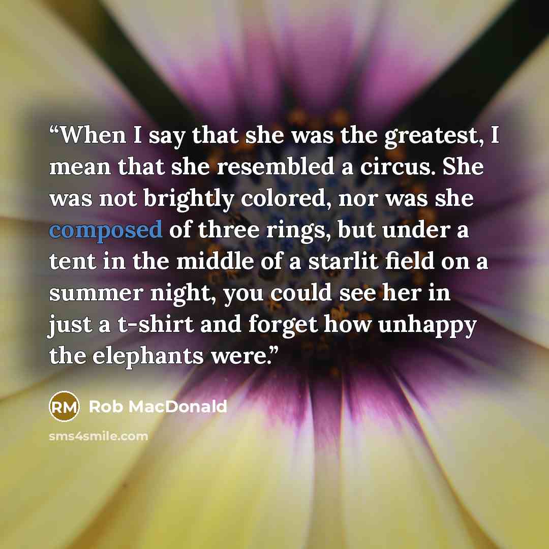 “When I say that she was the greatest, I mean that she resembled a circus. She was not brightly colored, nor was she composed of three rings, but under a tent in the middle of a starlit field on a summer night, you could see her in just a t-shirt and forget how unhappy the elephants were.” quote by Rob MacDonald