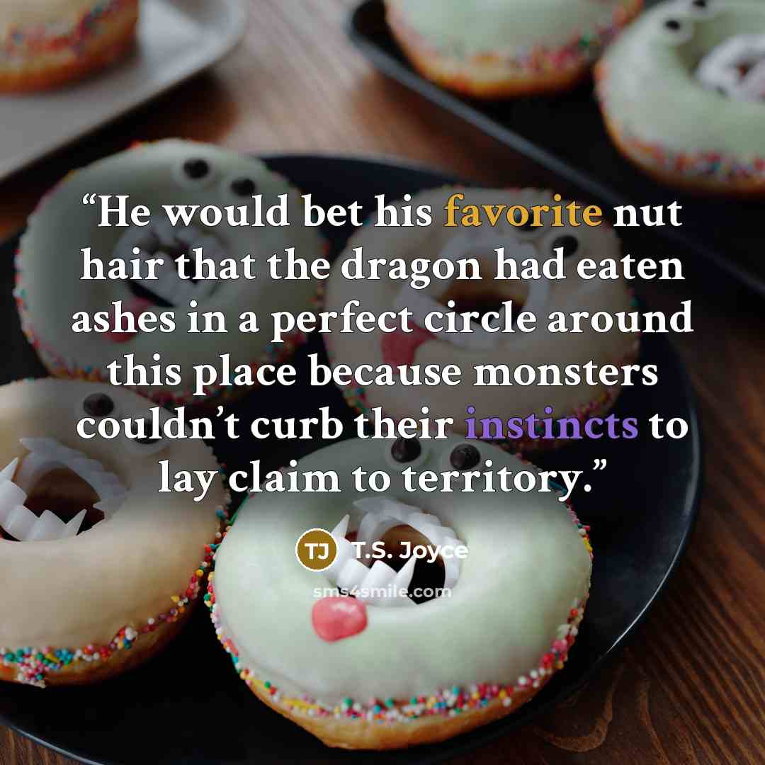 “He would bet his favorite nut hair that the dragon had eaten ashes in a perfect circle around this place because monsters couldn’t curb their instincts to lay claim to territory.” quote by T.S. Joyce