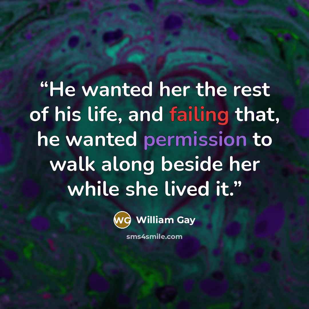 “He wanted her the rest of his life, and failing that, he wanted permission to walk along beside her while she lived it.” quote by William Gay