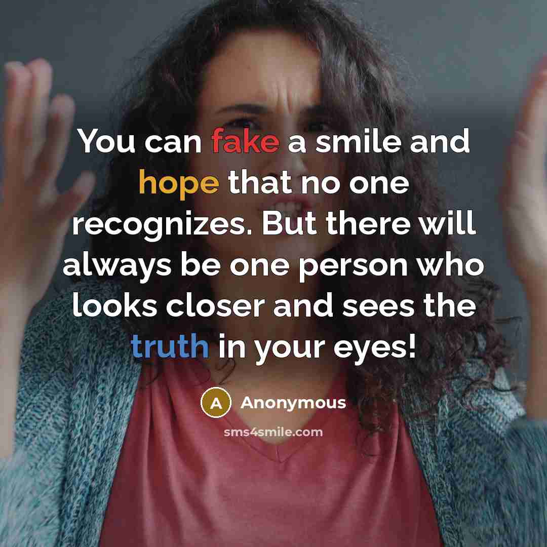 “You can fake a smile and hope that no one recognizes. But there will always be one person who looks closer and sees the truth in your eyes!” quote by Anonymous