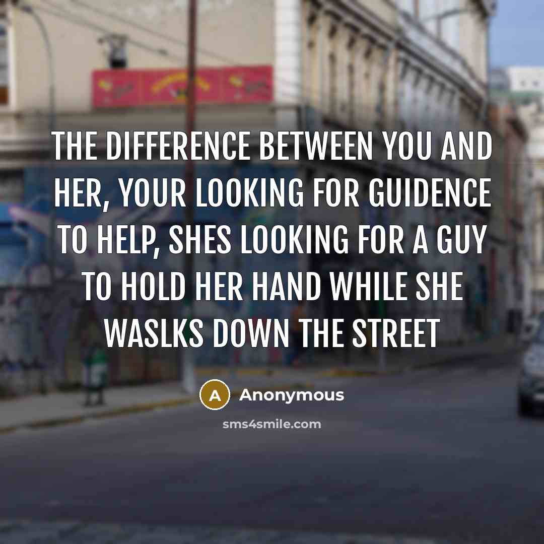 “The difference between you and her, your looking for guidence to help, shes looking for a guy to hold her hand while she waslks down the street” quote by Anonymous