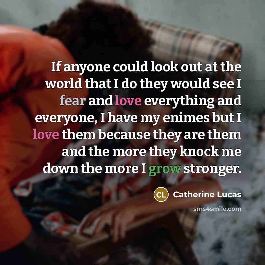 “If anyone could look out at the world that I do they would see I fear and love everything and everyone, I have my enimes but I love them because they are them and the more they knock me down the more I grow stronger.” quote by Catherine Lucas