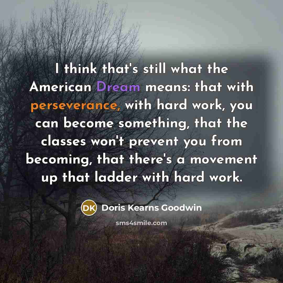 “I think that's still what the American Dream means: that with perseverance, with hard work, you can become something, that the classes won't prevent you from becoming, that there's a movement up that ladder with hard work.” quote by Doris Kearns Goodwin
