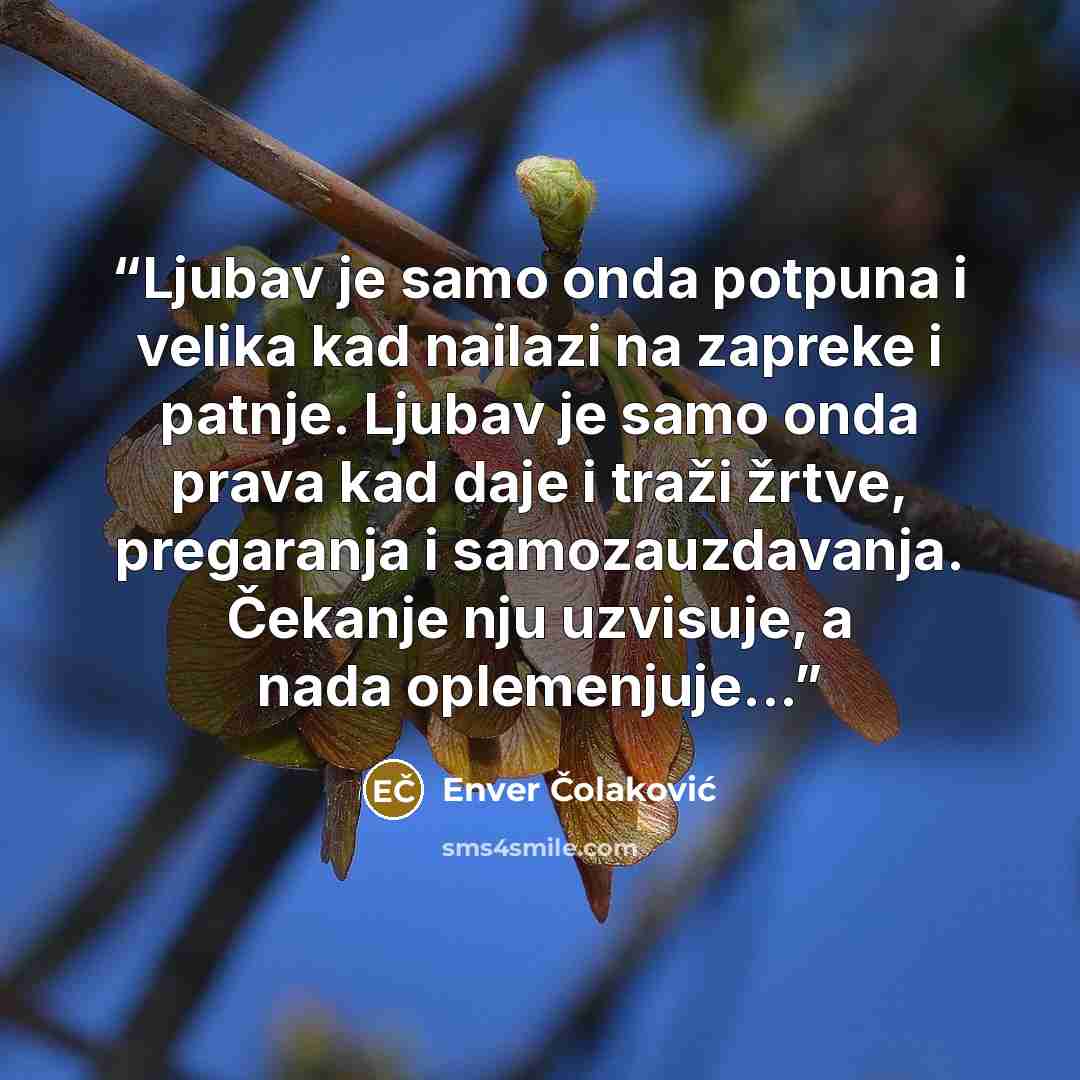 “Ljubav je samo onda potpuna i velika kad nailazi na zapreke i patnje. Ljubav je samo onda prava kad daje i traži žrtve, pregaranja i samozauzdavanja. Čekanje nju uzvisuje, a nada oplemenjuje...” quote by Enver Čolaković
