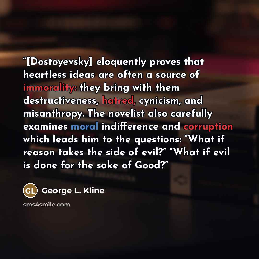 “[Dostoyevsky] eloquently proves that heartless ideas are often a source of immorality: they bring with them destructiveness, hatred, cynicism, and misanthropy. The novelist also carefully examines moral indifference and corruption which leads him to the questions: “What if reason takes the side of…” quote by George L. Kline