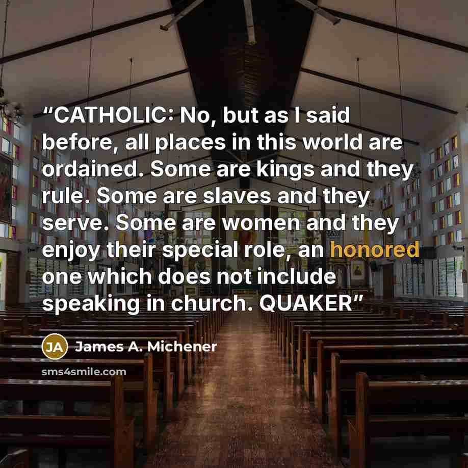 “CATHOLIC: No, but as I said before, all places in this world are ordained. Some are kings and they rule. Some are slaves and they serve. Some are women and they enjoy their special role, an honored one which does not include speaking in church. QUAKER” quote by James A. Michener