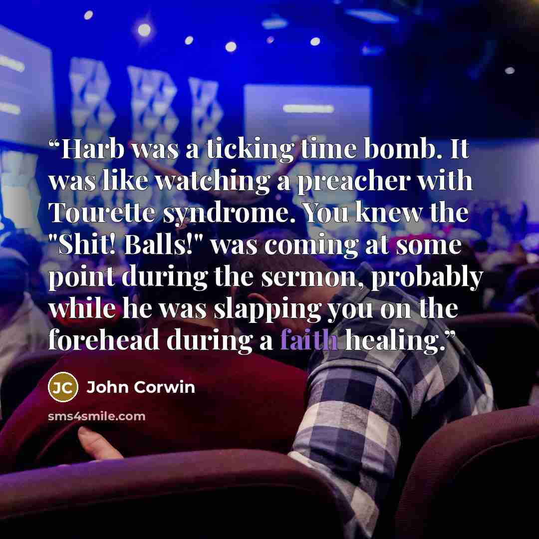 “Harb was a ticking time bomb. It was like watching a preacher with Tourette syndrome. You knew the "Shit! Balls!" was coming at some point during the sermon, probably while he was slapping you on the forehead during a faith healing.” quote by John Corwin