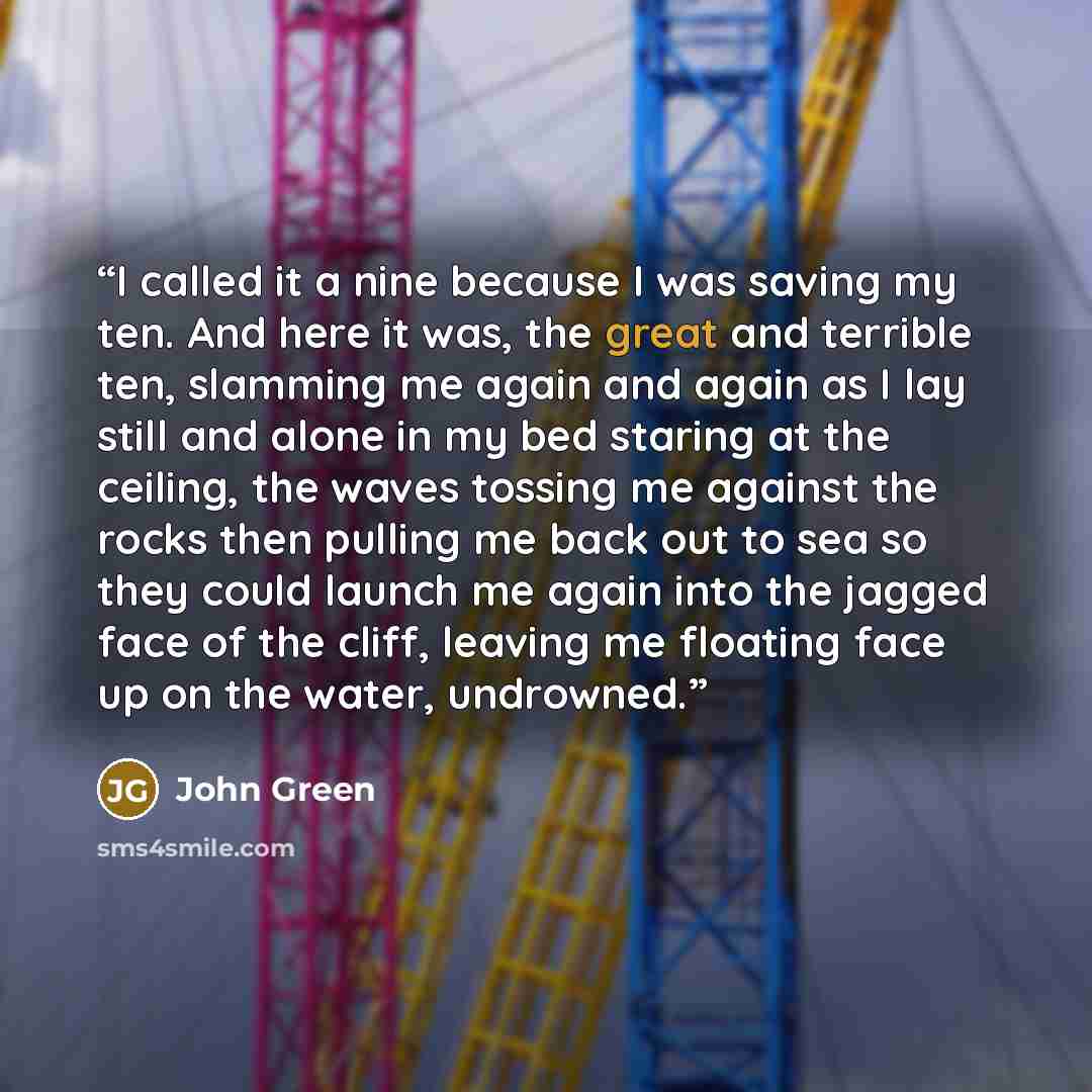 “I called it a nine because I was saving my ten. And here it was, the great and terrible ten, slamming me again and again as I lay still and alone in my bed staring at the ceiling, the waves tossing me against the rocks then pulling me back out to sea so they could launch me again into the jagged…” quote by John Green