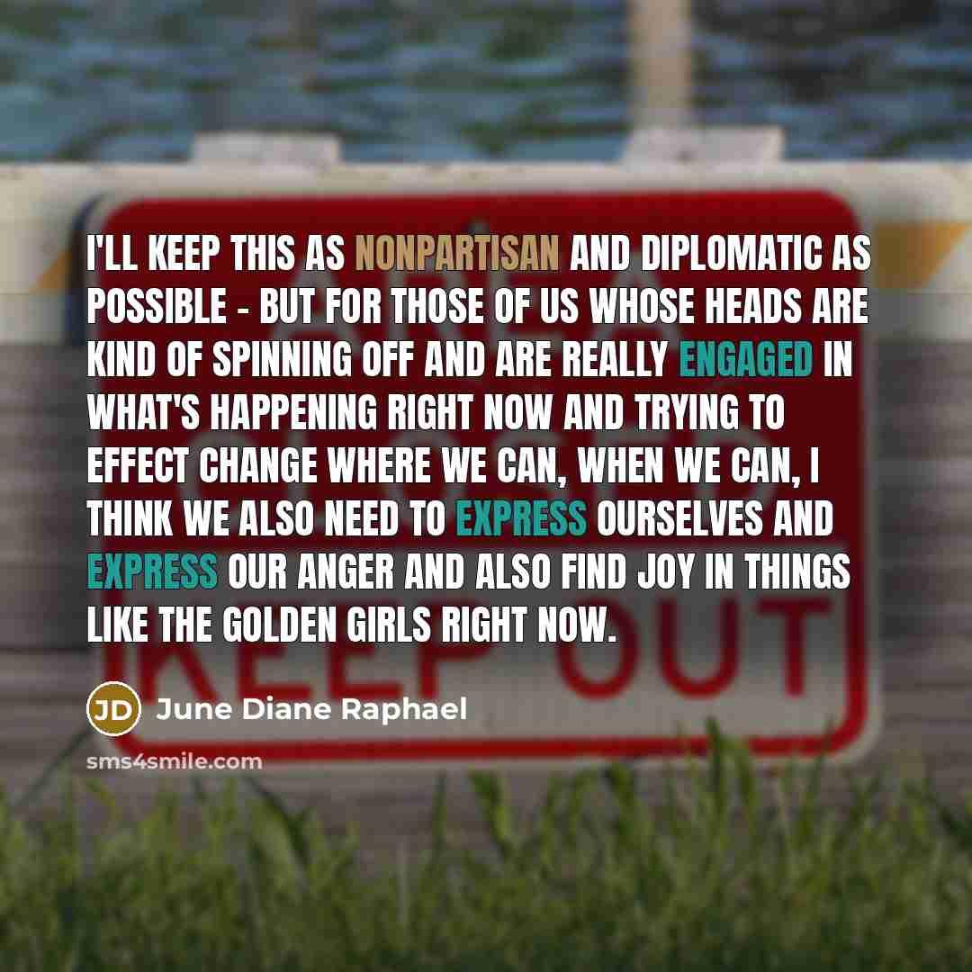 “I'll keep this as nonpartisan and diplomatic as possible - but for those of us whose heads are kind of spinning off and are really engaged in what's happening right now and trying to effect change where we can, when we can, I think we also need to express ourselves and express our anger and also…” quote by June Diane Raphael