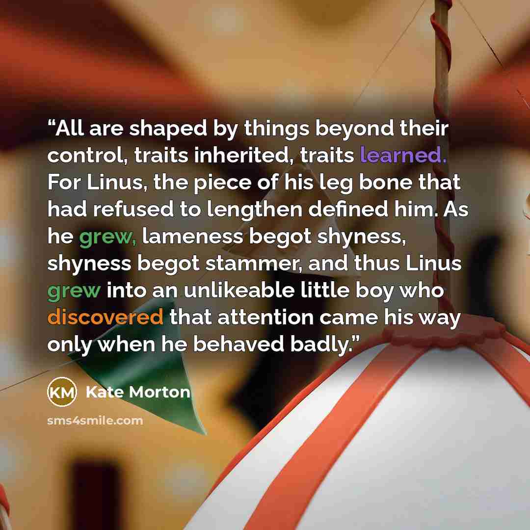 “All are shaped by things beyond their control, traits inherited, traits learned. For Linus, the piece of his leg bone that had refused to lengthen defined him. As he grew, lameness begot shyness, shyness begot stammer, and thus Linus grew into an unlikeable little boy who discovered that attention…” quote by Kate Morton
