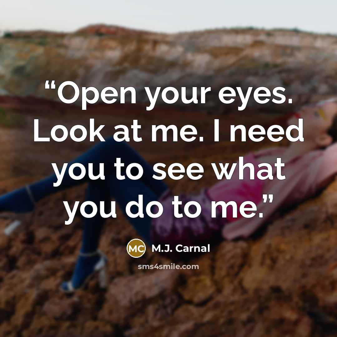 “Open your eyes. Look at me. I need you to see what you do to me.” quote by M.J. Carnal