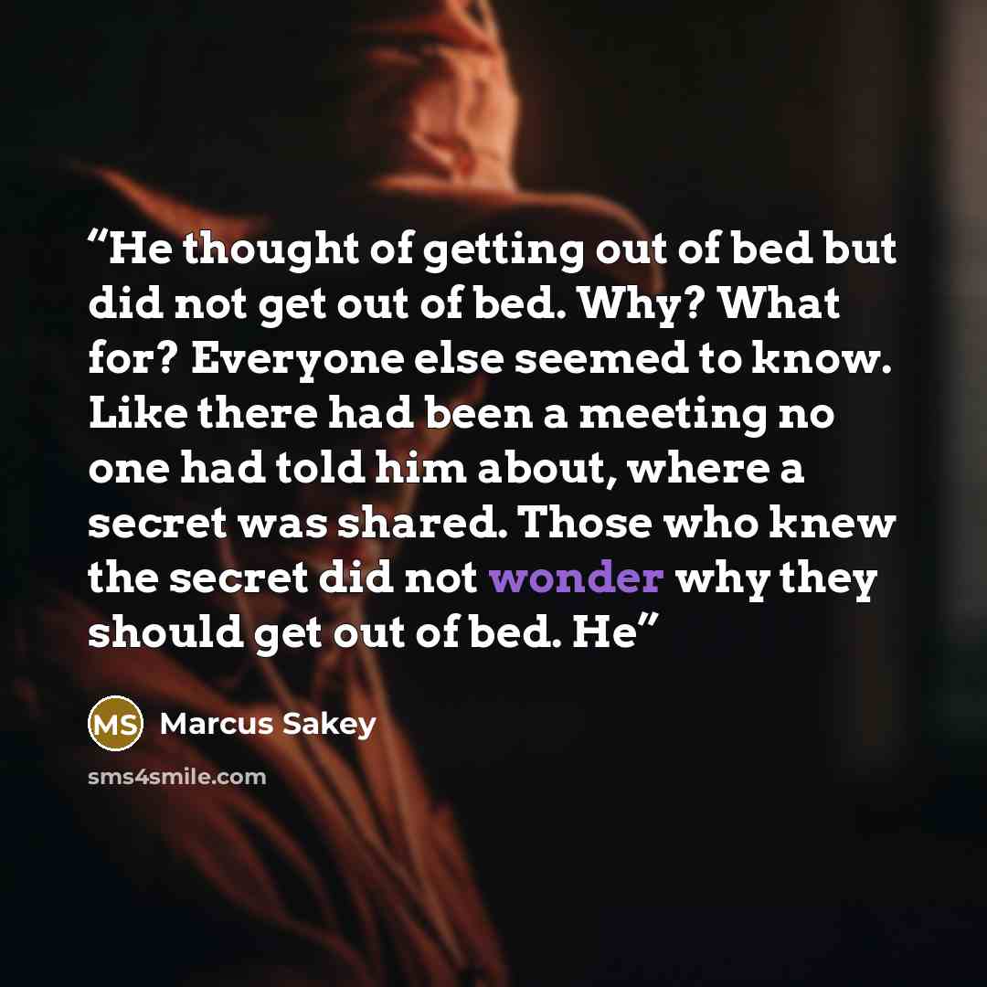 “He thought of getting out of bed but did not get out of bed. Why? What for? Everyone else seemed to know. Like there had been a meeting no one had told him about, where a secret was shared. Those who knew the secret did not wonder why they should get out of bed. He” quote by Marcus Sakey