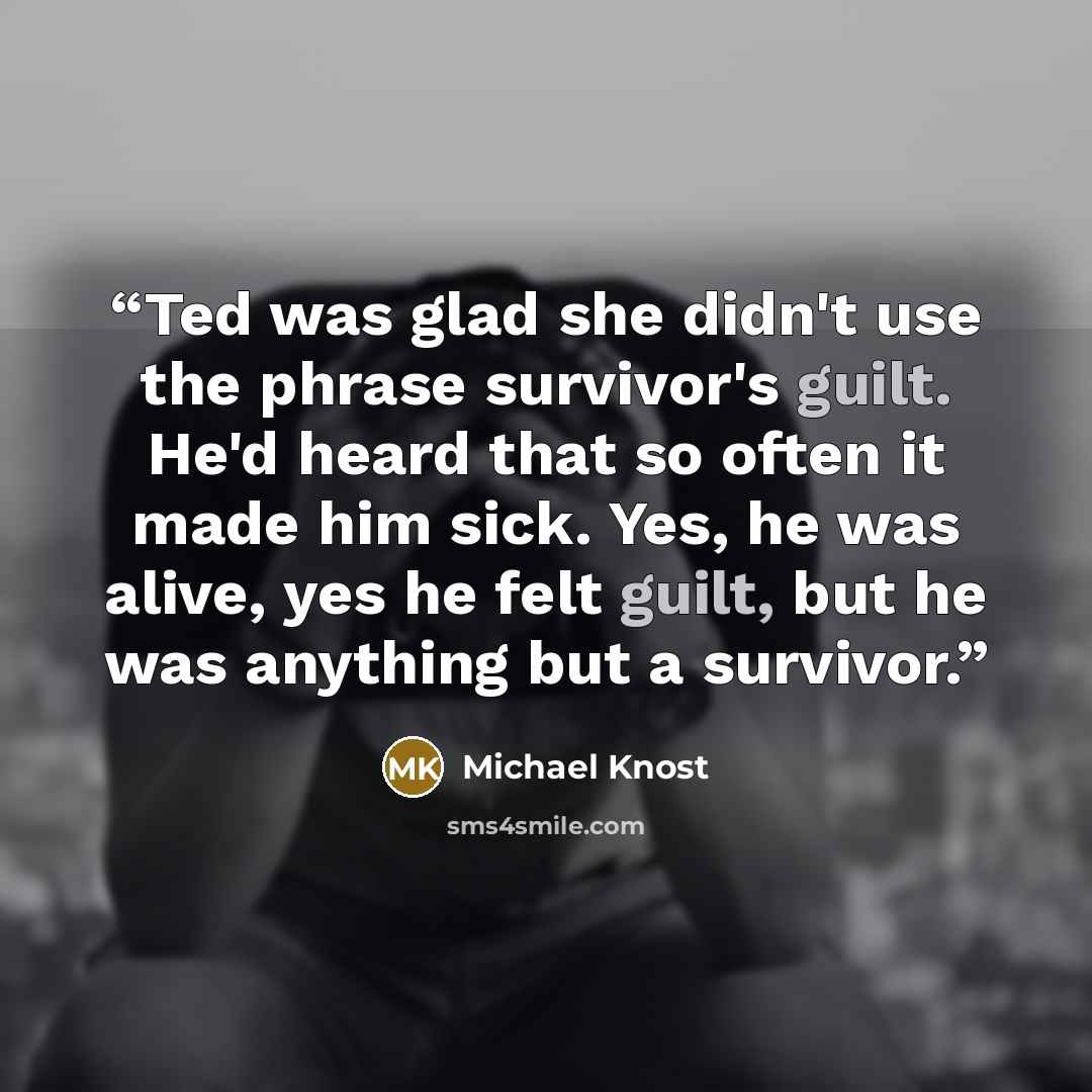 “Ted was glad she didn't use the phrase survivor's guilt. He'd heard that so often it made him sick. Yes, he was alive, yes he felt guilt, but he was anything but a survivor.” quote by Michael Knost