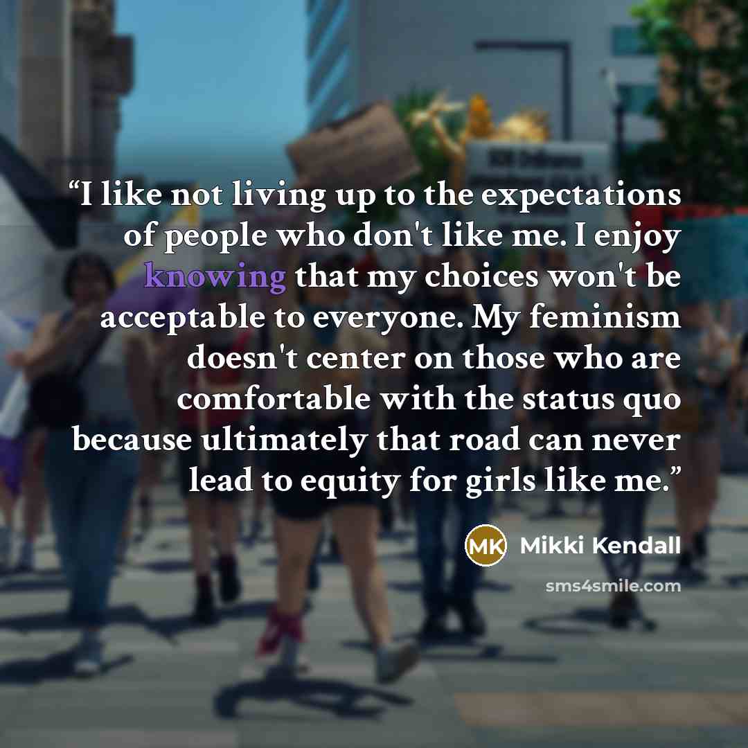 “I like not living up to the expectations of people who don't like me. I enjoy knowing that my choices won't be acceptable to everyone. My feminism doesn't center on those who are comfortable with the status quo because ultimately that road can never lead to equity for girls like me.” quote by Mikki Kendall
