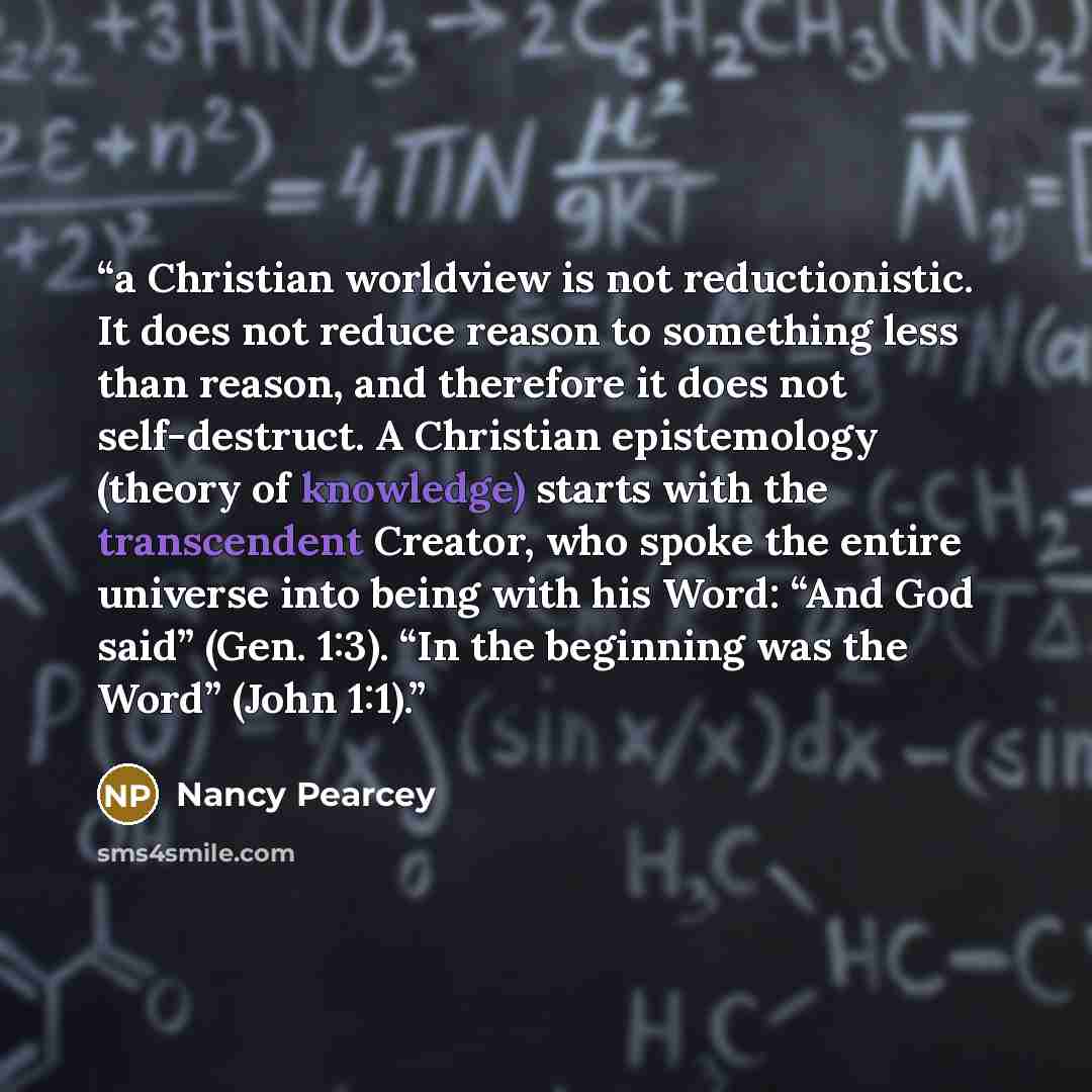 “a Christian worldview is not reductionistic. It does not reduce reason to something less than reason, and therefore it does not self-destruct. A Christian epistemology (theory of knowledge) starts with the transcendent Creator, who spoke the entire universe into being with his Word: “And God said”…” quote by Nancy Pearcey