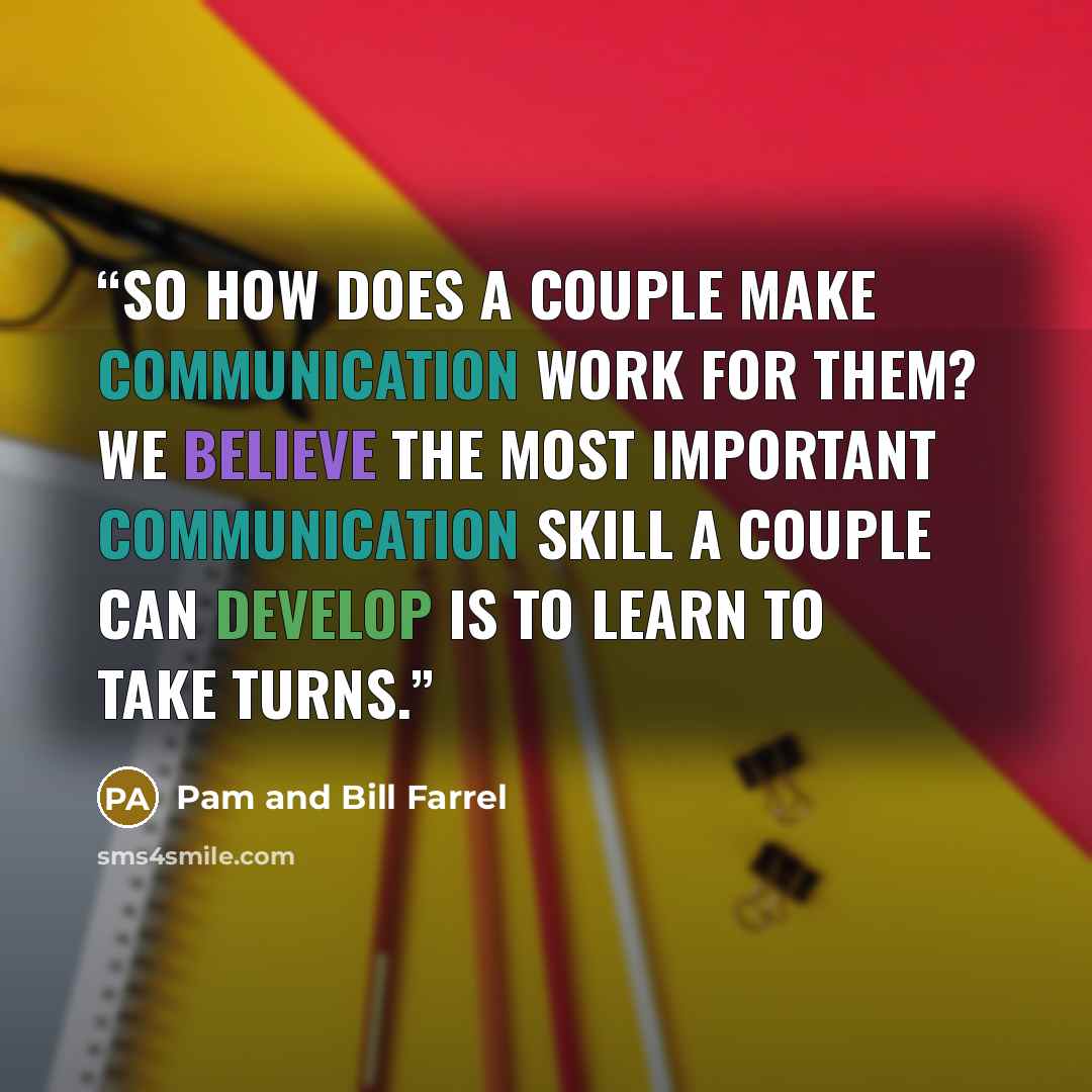 “So how does a couple make communication work for them? We believe the most important communication skill a couple can develop is to learn to take turns.” quote by Pam and Bill Farrel