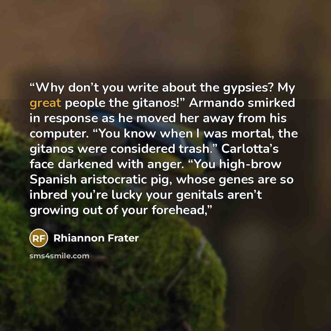 “Why don’t you write about the gypsies? My great people the gitanos!” Armando smirked in response as he moved her away from his computer. “You know when I was mortal, the gitanos were considered trash.” Carlotta’s face darkened with anger. “You high-brow Spanish aristocratic pig, whose genes are so…” quote by Rhiannon Frater