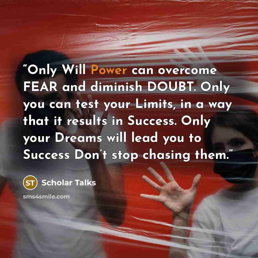 “Only Will Power can overcome FEAR and diminish DOUBT. Only you can test your Limits, in a way that it results in Success. Only your Dreams will lead you to Success Don’t stop chasing them.” quote by Scholar Talks