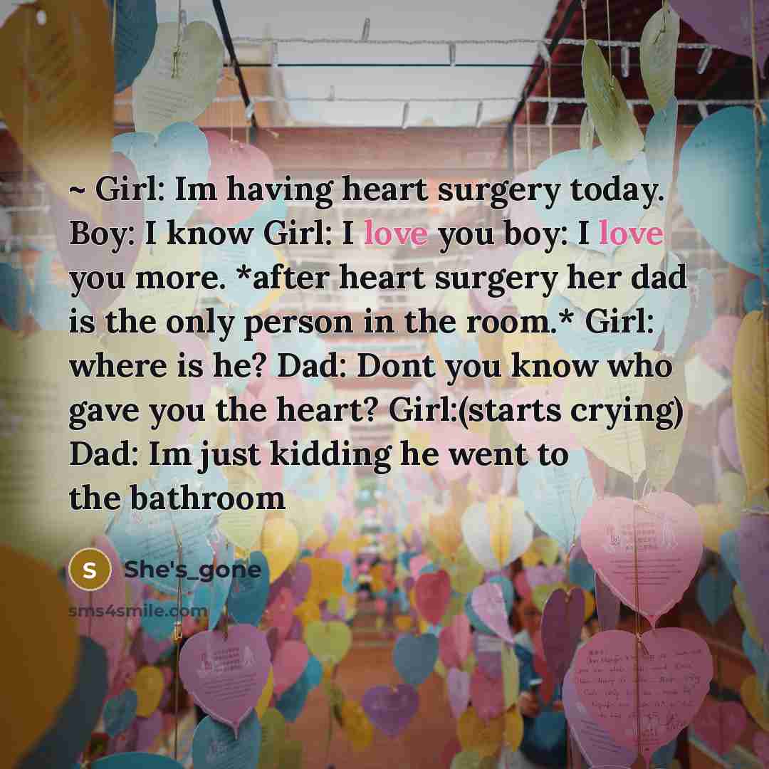 “~ Girl: Im having heart surgery today. Boy: I know Girl: I love you boy: I love you more. *after heart surgery her dad is the only person in the room.* Girl: where is he? Dad: Dont you know who gave you the heart? Girl:(starts crying) Dad: Im just kidding he went to the bathroom” quote by She's_gone