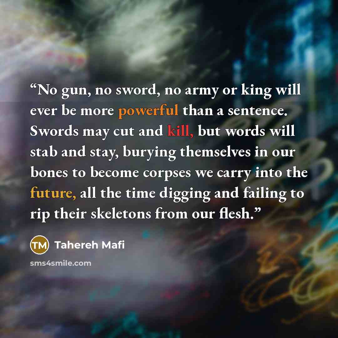 “No gun, no sword, no army or king will ever be more powerful than a sentence. Swords may cut and kill, but words will stab and stay, burying themselves in our bones to become corpses we carry into the future, all the time digging and failing to rip their skeletons from our flesh.” quote by Tahereh Mafi