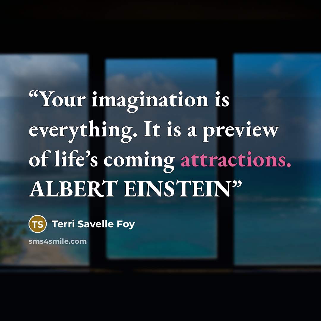 “Your imagination is everything. It is a preview of life’s coming attractions. ALBERT EINSTEIN” quote by Terri Savelle Foy