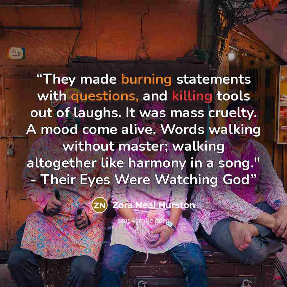 “They made burning statements with questions, and killing tools out of laughs. It was mass cruelty. A mood come alive. Words walking without master; walking altogether like harmony in a song." - Their Eyes Were Watching God” quote by Zora Neal Hurston